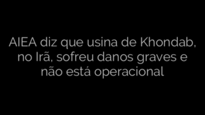 ​AIEA diz que usina de Khondab, no Irã, sofreu danos graves e não está operacional 